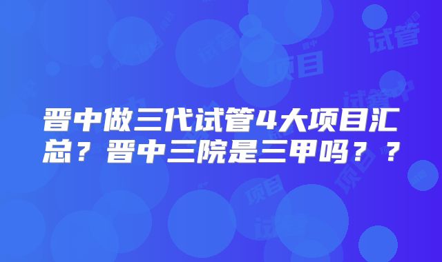 晋中做三代试管4大项目汇总？晋中三院是三甲吗？？