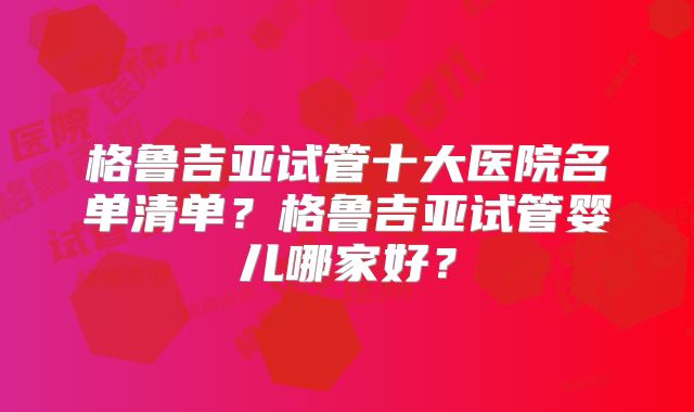 格鲁吉亚试管十大医院名单清单？格鲁吉亚试管婴儿哪家好？