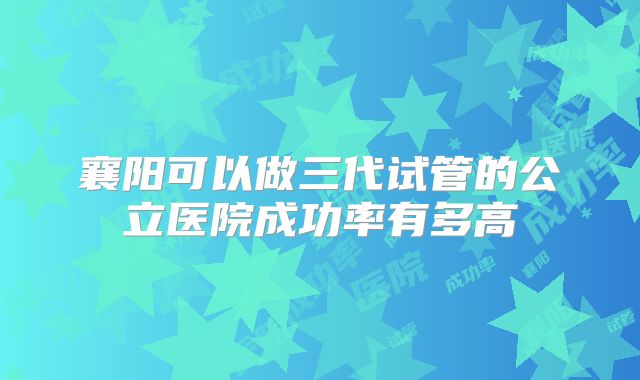襄阳可以做三代试管的公立医院成功率有多高