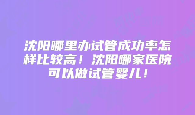 沈阳哪里办试管成功率怎样比较高！沈阳哪家医院可以做试管婴儿！