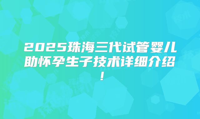 2025珠海三代试管婴儿助怀孕生子技术详细介绍！