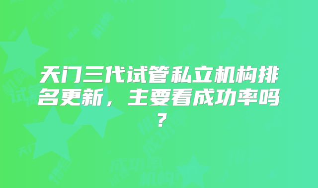 天门三代试管私立机构排名更新,主要看成功率吗?