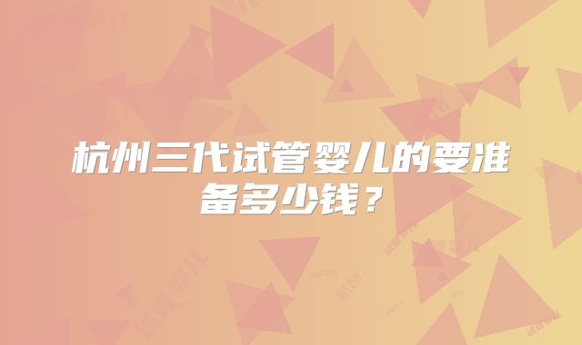 杭州三代试管婴儿的要准备多少钱？
