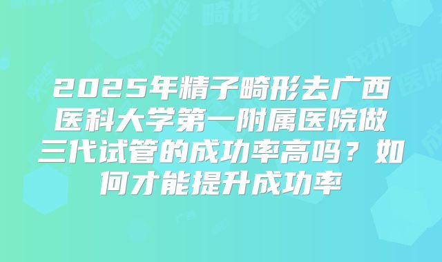 2025年精子畸形去广西医科大学第一附属医院做三代试管的成功率高吗?如何才能提升成功率