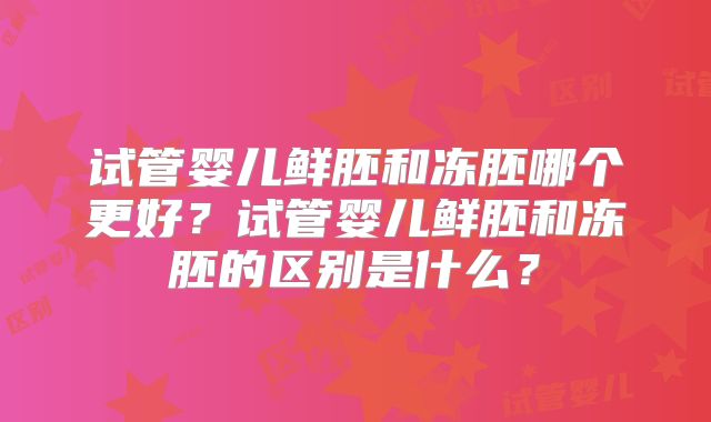试管婴儿鲜胚和冻胚哪个更好？试管婴儿鲜胚和冻胚的区别是什么？