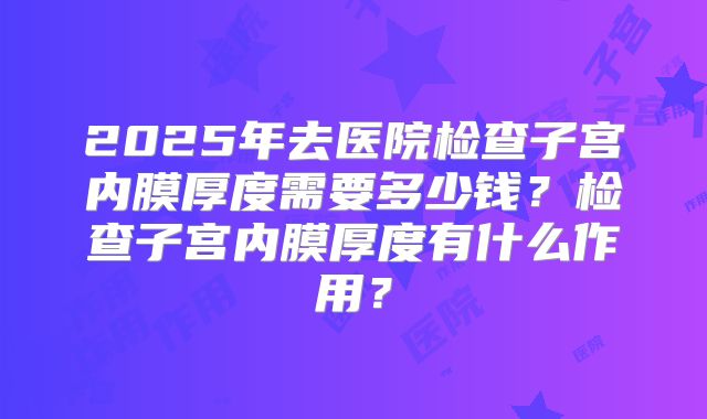 2025年去医院检查子宫内膜厚度需要多少钱?检查子宫内膜厚度有什么作用?