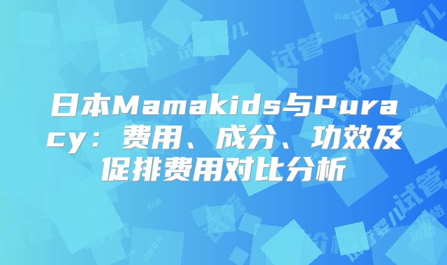 日本Mamakids与Puracy:费用、成分、功效及促排费用对比分析
