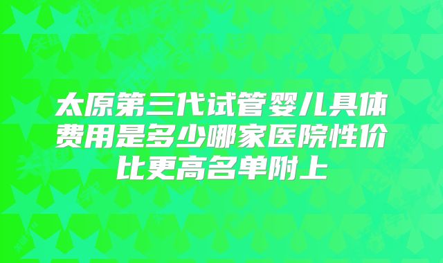 太原第三代试管婴儿具体费用是多少哪家医院性价比更高名单附上