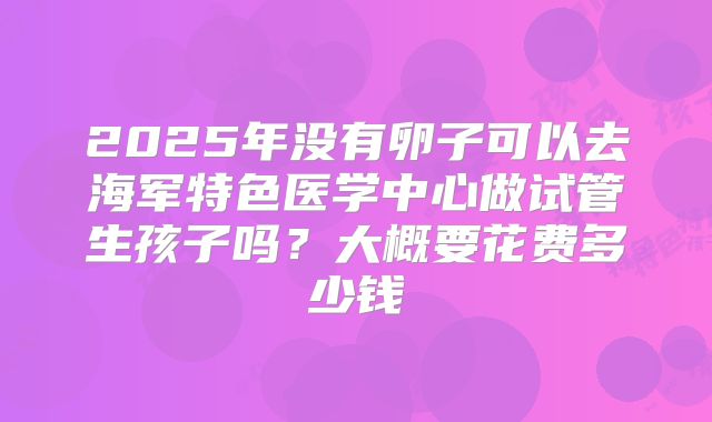 2025年没有卵子可以去海军特色医学中心做试管生孩子吗?大概要花费多少钱