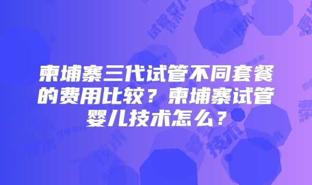 柬埔寨三代试管不同套餐的费用比较？柬埔寨试管婴儿技术怎么？