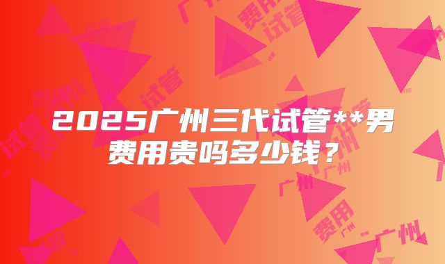 2025广州三代试管**男费用贵吗多少钱？