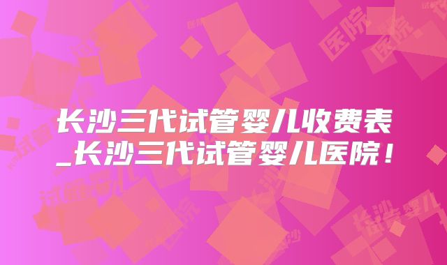 长沙三代试管婴儿收费表_长沙三代试管婴儿医院!