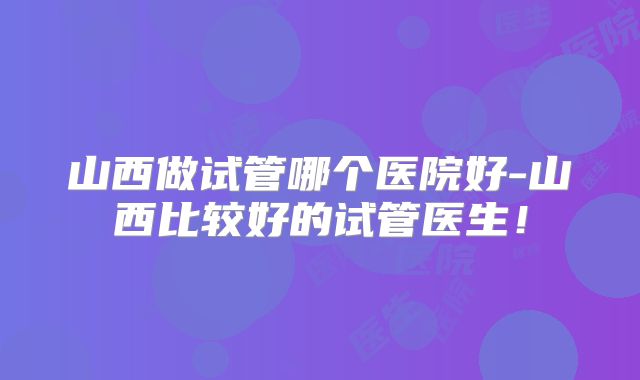 山西做试管哪个医院好-山西比较好的试管医生！