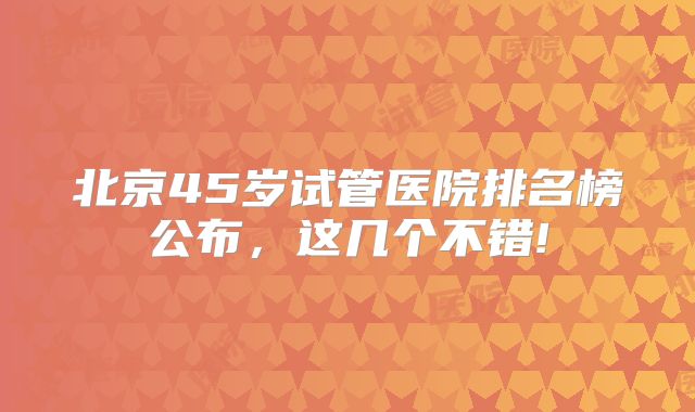 北京45岁试管医院排名榜公布,这几个不错!