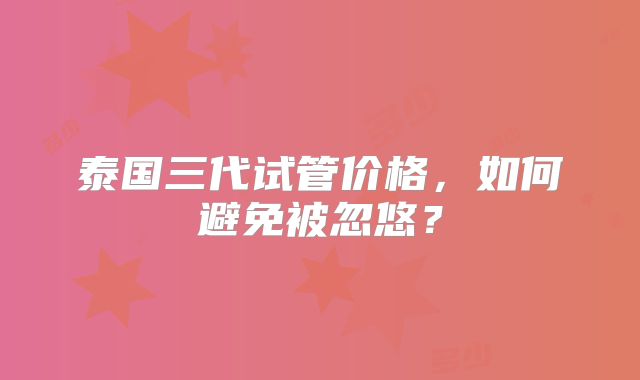 泰国三代试管价格,如何避免被忽悠?
