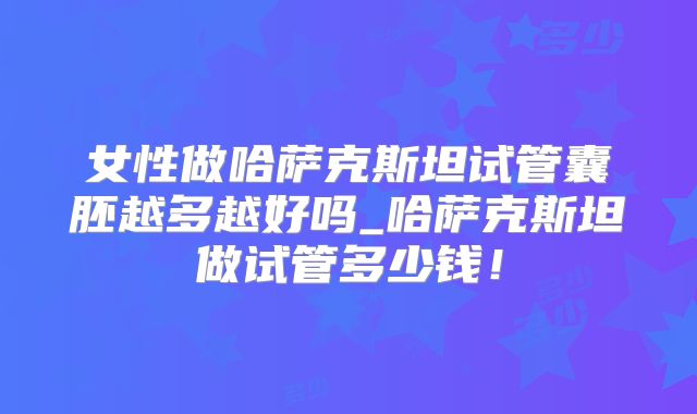 女性做哈萨克斯坦试管囊胚越多越好吗_哈萨克斯坦做试管多少钱!