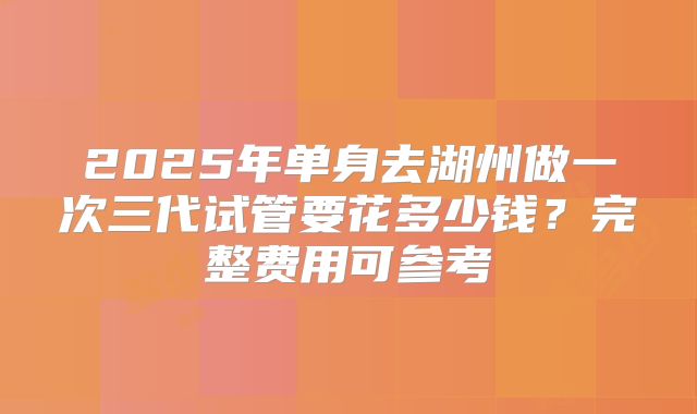 2025年单身去湖州做一次三代试管要花多少钱？完整费用可参考