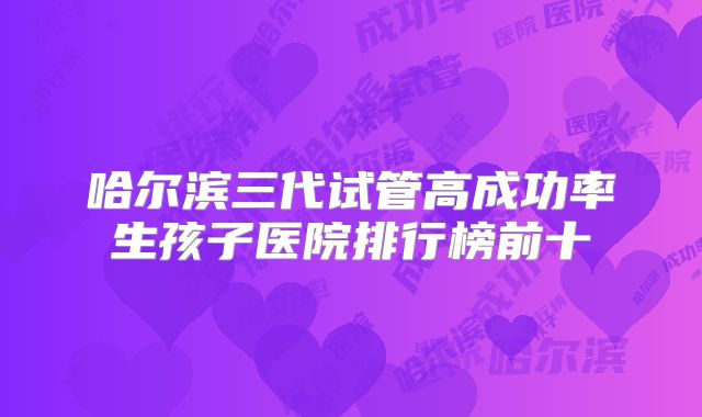 哈尔滨三代试管高成功率生孩子医院排行榜前十