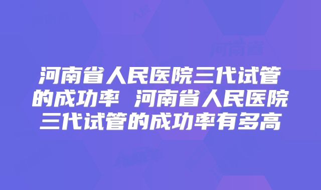 河南省人民医院三代试管的成功率 河南省人民医院三代试管的成功率有多高
