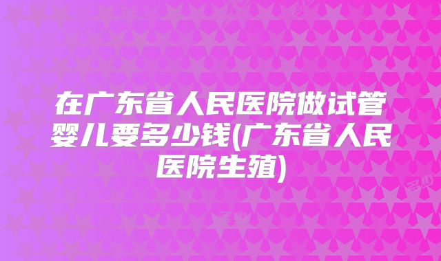 在广东省人民医院做试管婴儿要多少钱(广东省人民医院生殖)