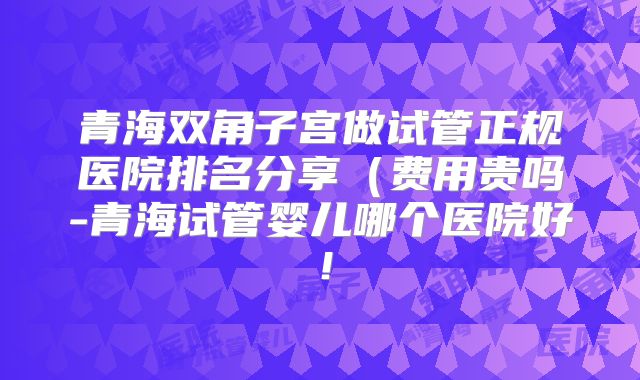 青海双角子宫做试管正规医院排名分享(费用贵吗-青海试管婴儿哪个医院好!