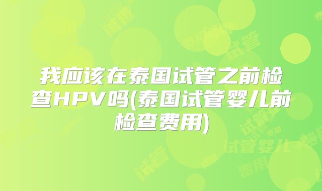 我应该在泰国试管之前检查HPV吗(泰国试管婴儿前检查费用)