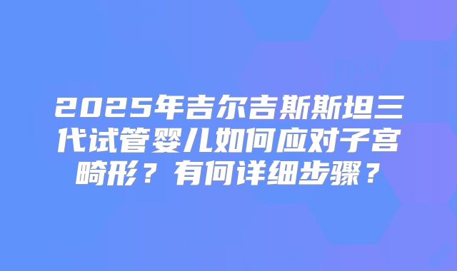 2025年吉尔吉斯斯坦三代试管婴儿如何应对子宫畸形?有何详细步骤?