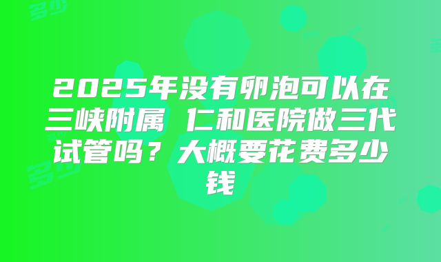 2025年没有卵泡可以在三峡附属 仁和医院做三代试管吗？大概要花费多少钱