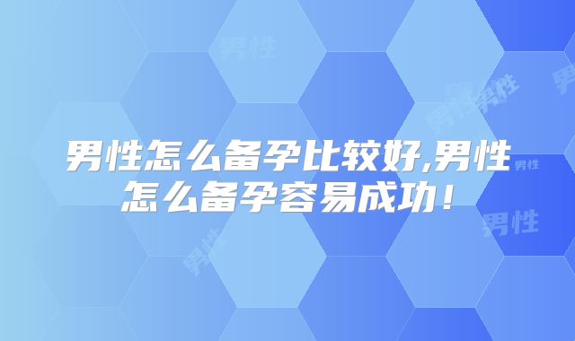 男性怎么备孕比较好,男性怎么备孕容易成功！
