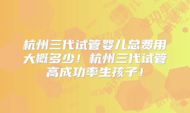 杭州三代试管婴儿总费用大概多少!杭州三代试管高成功率生孩子!