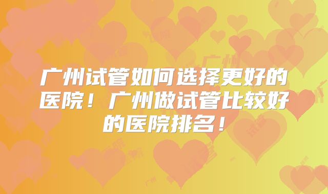 广州试管如何选择更好的医院!广州做试管比较好的医院排名!