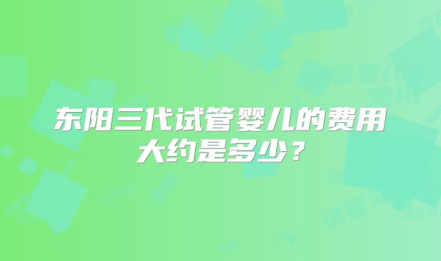 东阳三代试管婴儿的费用大约是多少？