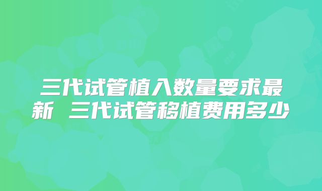 三代试管植入数量要求最新 三代试管移植费用多少
