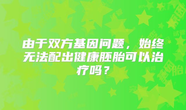 由于双方基因问题,始终无法配出健康胚胎可以治疗吗?