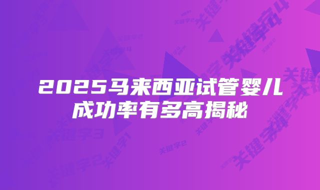 2025马来西亚试管婴儿成功率有多高揭秘