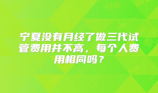 宁夏没有月经了做三代试管费用并不高,每个人费用相同吗?