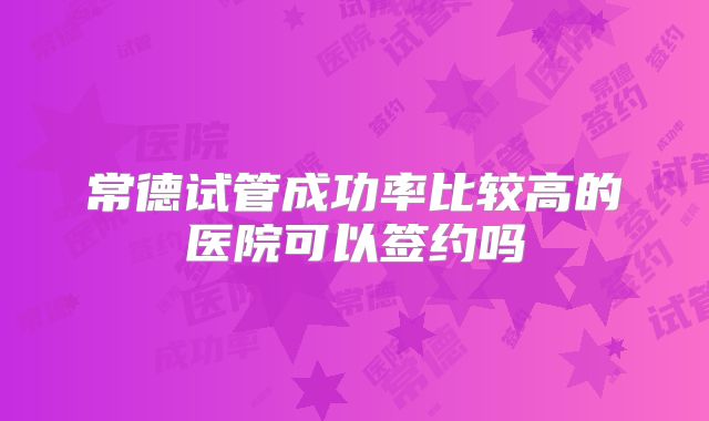 常德试管成功率比较高的医院可以签约吗