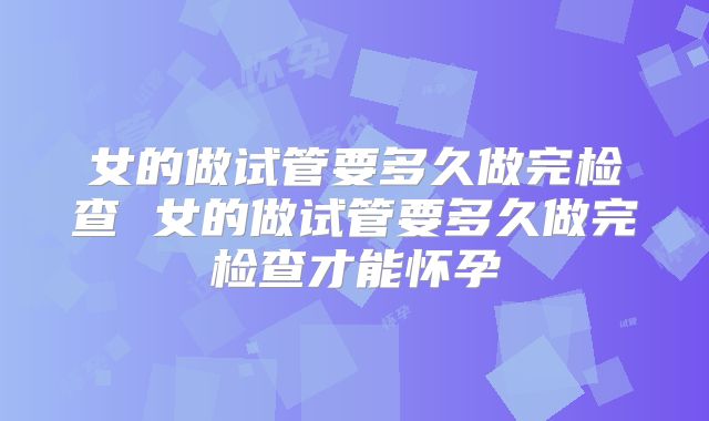 女的做试管要多久做完检查 女的做试管要多久做完检查才能怀孕