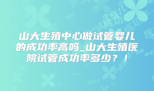 山大生殖中心做试管婴儿的成功率高吗_山大生殖医院试管成功率多少？！