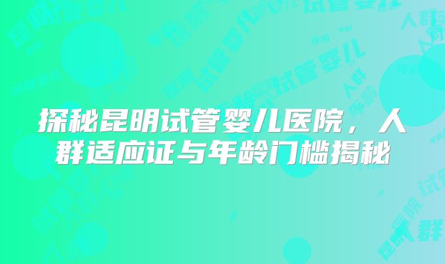 探秘昆明试管婴儿医院，人群适应证与年龄门槛揭秘
