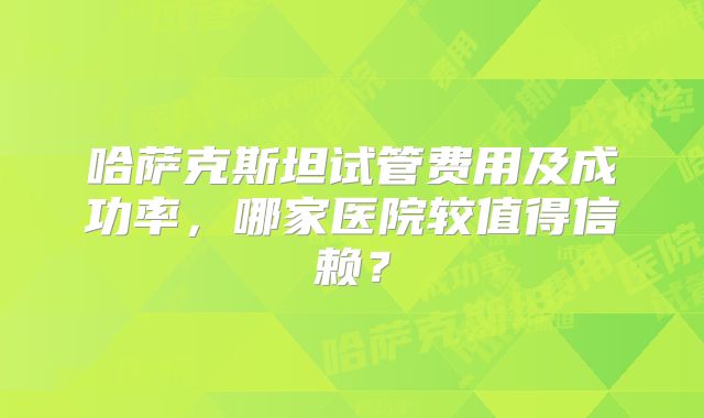 哈萨克斯坦试管费用及成功率,哪家医院较值得信赖?