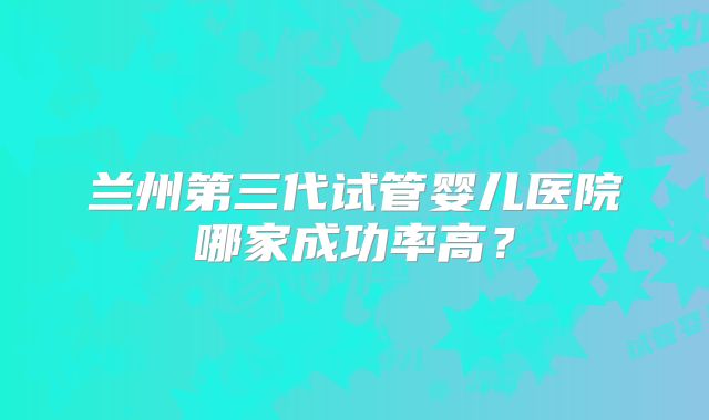 兰州第三代试管婴儿医院哪家成功率高？