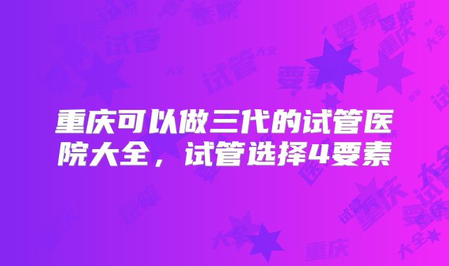 重庆可以做三代的试管医院大全,试管选择4要素