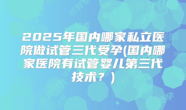 2025年国内哪家私立医院做试管三代受孕(国内哪家医院有试管婴儿第三代技术？)
