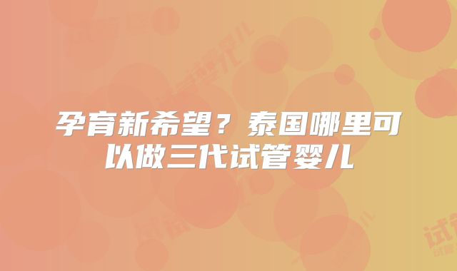 孕育新希望?泰国哪里可以做三代试管婴儿