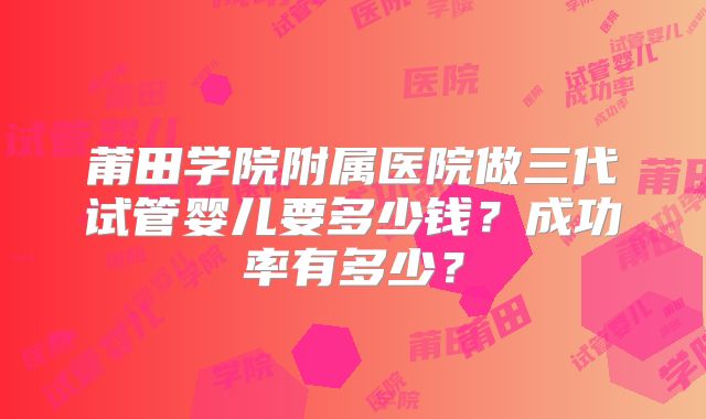 莆田学院附属医院做三代试管婴儿要多少钱？成功率有多少？