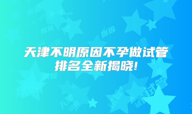 天津不明原因不孕做试管排名全新揭晓!