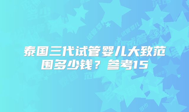 泰国三代试管婴儿大致范围多少钱？参考15