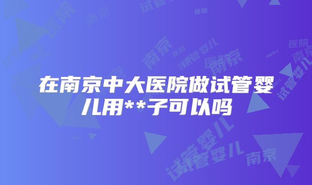 在南京中大医院做试管婴儿用**子可以吗