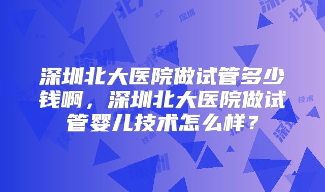 深圳北大医院做试管多少钱啊，深圳北大医院做试管婴儿技术怎么样？
